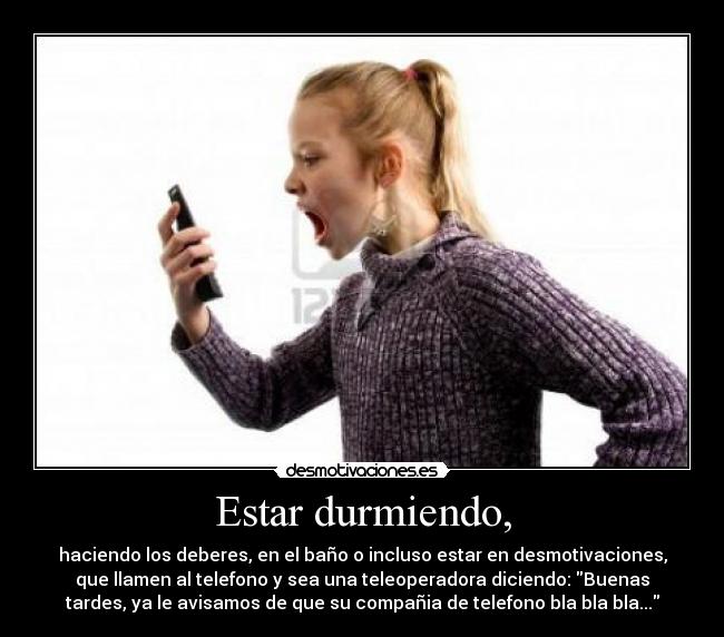 Estar durmiendo, - haciendo los deberes, en el baño o incluso estar en desmotivaciones,
que llamen al telefono y sea una teleoperadora diciendo: Buenas
tardes, ya le avisamos de que su compañia de telefono bla bla bla...