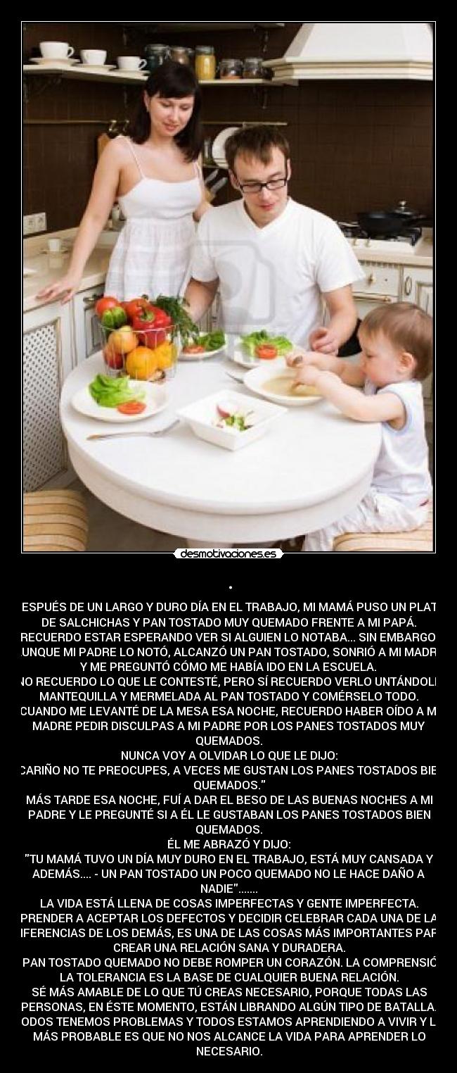 . - DESPUÉS DE UN LARGO Y DURO DÍA EN EL TRABAJO, MI MAMÁ PUSO UN PLATO
DE SALCHICHAS Y PAN TOSTADO MUY QUEMADO FRENTE A MI PAPÁ.
RECUERDO ESTAR ESPERANDO VER SI ALGUIEN LO NOTABA... SIN EMBARGO,
AUNQUE MI PADRE LO NOTÓ, ALCANZÓ UN PAN TOSTADO, SONRIÓ A MI MADRE
Y ME PREGUNTÓ CÓMO ME HABÍA IDO EN LA ESCUELA.
NO RECUERDO LO QUE LE CONTESTÉ, PERO SÍ RECUERDO VERLO UNTÁNDOLE
MANTEQUILLA Y MERMELADA AL PAN TOSTADO Y COMÉRSELO TODO.
CUANDO ME LEVANTÉ DE LA MESA ESA NOCHE, RECUERDO HABER OÍDO A MI
MADRE PEDIR DISCULPAS A MI PADRE POR LOS PANES TOSTADOS MUY
QUEMADOS.
NUNCA VOY A OLVIDAR LO QUE LE DIJO:
CARIÑO NO TE PREOCUPES, A VECES ME GUSTAN LOS PANES TOSTADOS BIEN
QUEMADOS.
MÁS TARDE ESA NOCHE, FUÍ A DAR EL BESO DE LAS BUENAS NOCHES A MI
PADRE Y LE PREGUNTÉ SI A ÉL LE GUSTABAN LOS PANES TOSTADOS BIEN
QUEMADOS.
ÉL ME ABRAZÓ Y DIJO:
TU MAMÁ TUVO UN DÍA MUY DURO EN EL TRABAJO, ESTÁ MUY CANSADA Y
ADEMÁS.... - UN PAN TOSTADO UN POCO QUEMADO NO LE HACE DAÑO A
NADIE.......
LA VIDA ESTÁ LLENA DE COSAS IMPERFECTAS Y GENTE IMPERFECTA.
APRENDER A ACEPTAR LOS DEFECTOS Y DECIDIR CELEBRAR CADA UNA DE LAS
DIFERENCIAS DE LOS DEMÁS, ES UNA DE LAS COSAS MÁS IMPORTANTES PARA
CREAR UNA RELACIÓN SANA Y DURADERA.
UN PAN TOSTADO QUEMADO NO DEBE ROMPER UN CORAZÓN. LA COMPRENSIÓN y
LA TOLERANCIA ES LA BASE DE CUALQUIER BUENA RELACIÓN.
SÉ MÁS AMABLE DE LO QUE TÚ CREAS NECESARIO, PORQUE TODAS LAS
PERSONAS, EN ÉSTE MOMENTO, ESTÁN LIBRANDO ALGÚN TIPO DE BATALLA.
TODOS TENEMOS PROBLEMAS Y TODOS ESTAMOS APRENDIENDO A VIVIR Y LO
MÁS PROBABLE ES QUE NO NOS ALCANCE LA VIDA PARA APRENDER LO
NECESARIO.