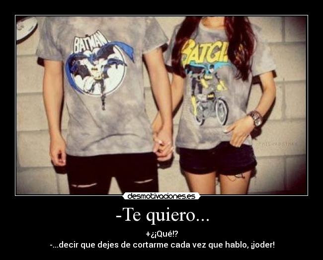 -Te quiero... - +¿¡Qué!?
-...decir que dejes de cortarme cada vez que hablo, ¡joder!