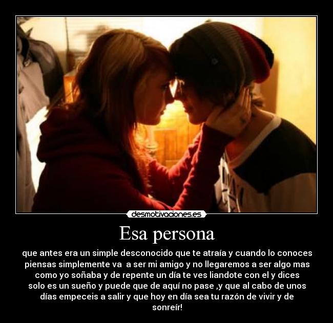 Esa persona - que antes era un simple desconocido que te atraía y cuando lo conoces
piensas simplemente va  a ser mi amigo y no llegaremos a ser algo mas
como yo soñaba y de repente un día te ves liandote con el y dices
solo es un sueño y puede que de aquí no pase ,y que al cabo de unos
días empeceis a salir y que hoy en día sea tu razón de vivir y de
sonreír!