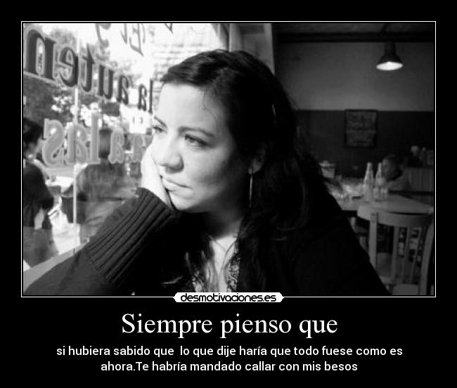 Siempre pienso que - si hubiera sabido que  lo que dije haría que todo fuese como es
ahora.Te habría mandado callar con mis besos