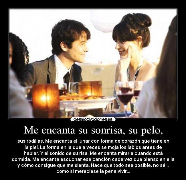 Me encanta su sonrisa, su pelo, - sus rodillas. Me encanta el lunar con forma de corazón que tiene en
la piel. La forma en la que a veces se moja los labios antes de
hablar. Y el sonido de su risa. Me encanta mirarla cuando está
dormida. Me encanta escuchar esa canción cada vez que pienso en ella
y cómo consigue que me sienta. Hace que todo sea posible, no sé...
como si mereciese la pena vivir...