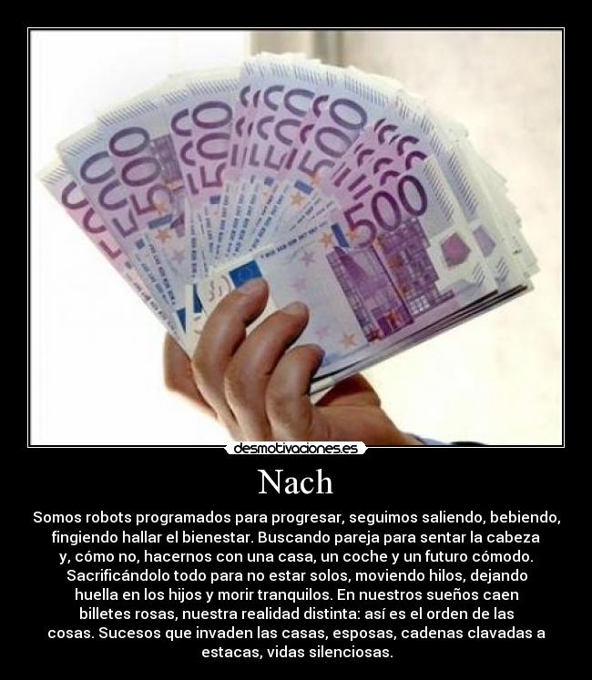 Nach - Somos robots programados para progresar, seguimos saliendo, bebiendo,
fingiendo hallar el bienestar. Buscando pareja para sentar la cabeza
y, cómo no, hacernos con una casa, un coche y un futuro cómodo.
Sacrificándolo todo para no estar solos, moviendo hilos, dejando
huella en los hijos y morir tranquilos. En nuestros sueños caen
billetes rosas, nuestra realidad distinta: así es el orden de las
cosas. Sucesos que invaden las casas, esposas, cadenas clavadas a
estacas, vidas silenciosas.