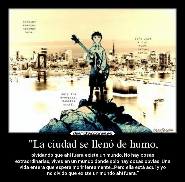 La ciudad se llenó de humo, - olvidando que ahí fuera existe un mundo. No hay cosas
extraordinarias, vives en un mundo donde solo hay cosas obvias. Una
vida entera que espera morir lentamente...Pero ella está aquí y yo
no olvido que existe un mundo ahí fuera.