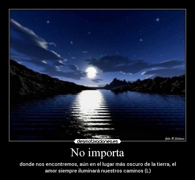 No importa - donde nos encontremos, aún en el lugar más oscuro de la tierra, el
amor siempre iluminará nuestros caminos (L)
