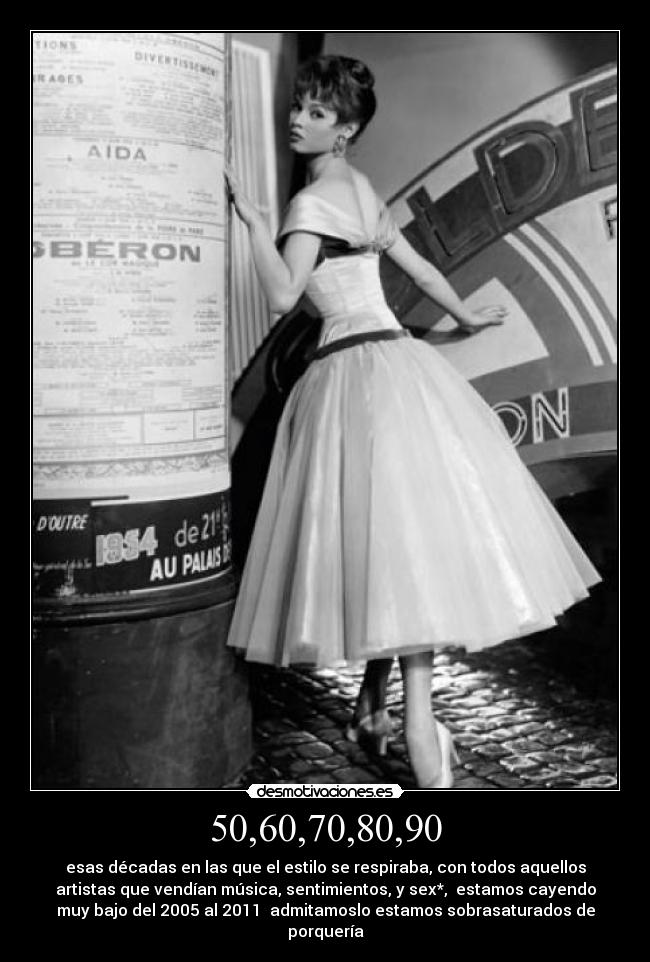 50,60,70,80,90 - esas décadas en las que el estilo se respiraba, con todos aquellos
artistas que vendían música, sentimientos, y sex*, estamos cayendo
muy bajo del 2005 al 2011 admitamoslo estamos sobrasaturados de
porquería