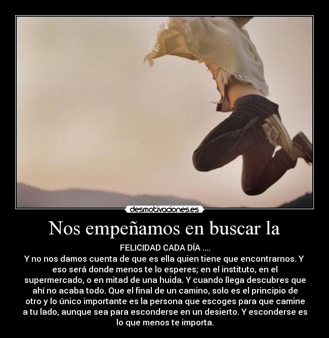 Nos empeñamos en buscar la - FELICIDAD CADA DÍA ....
Y no nos damos cuenta de que es ella quien tiene que encontrarnos. Y
eso será donde menos te lo esperes; en el instituto, en el
supermercado, o en mitad de una huida. Y cuando llega descubres que
ahí no acaba todo. Que el final de un camino, solo es el principio de
otro y lo único importante es la persona que escoges para que camine
a tu lado, aunque sea para esconderse en un desierto. Y esconderse es
lo que menos te importa.