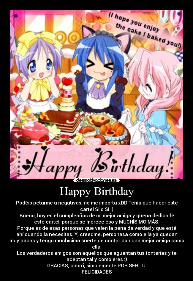 Happy Birthday - Podéis petarme a negativos, no me importa xDD Tenía que hacer este
cartel SÍ o SÍ :)
Bueno, hoy es el cumpleaños de mi mejor amiga y quería dedicarle
este cartel, porque se merece eso y MUCHÍSIMO MÁS.
Porque es de esas personas que valen la pena de verdad y que está
ahí cuando la necesitas. Y, creedme, personasa como ella ya quedan
muy pocas y tengo muchísima suerte de contar con una mejor amiga como
ella.
Los verdaderos amigos son aquellos que aguantan tus tonterías y te
aceptan tal y como eres :)
GRACIAS, churri, simplemente POR SER TÚ.
FELICIDADES