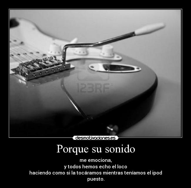 Porque su sonido - me emociona,
y todos hemos echo el loco
haciendo como si la tocáramos mientras teníamos el ipod
puesto.
