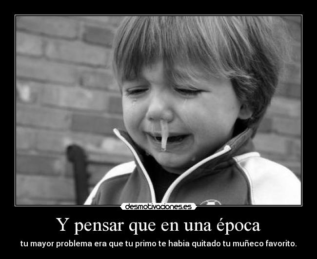 Y pensar que en una época - tu mayor problema era que tu primo te habia quitado tu muñeco favorito.