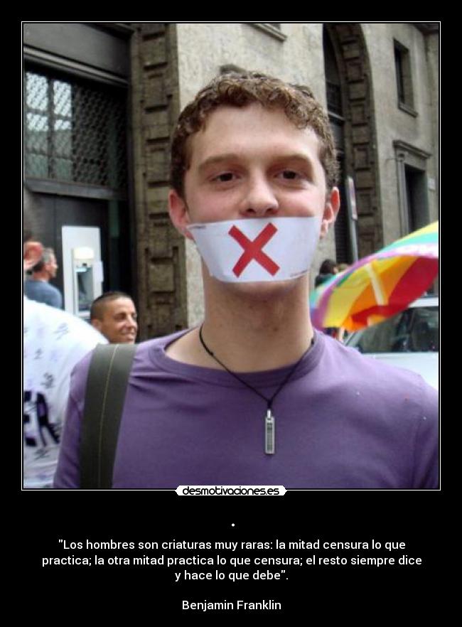 . - Los hombres son criaturas muy raras: la mitad censura lo que
practica; la otra mitad practica lo que censura; el resto siempre dice
y hace lo que debe.
Benjamin Franklin