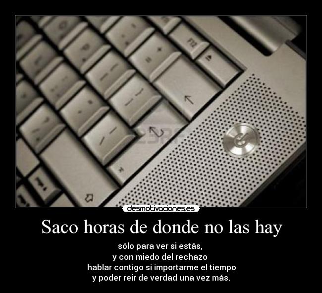 Saco horas de donde no las hay - sólo para ver si estás,
y con miedo del rechazo
hablar contigo si importarme el tiempo
y poder reir de verdad una vez más.
