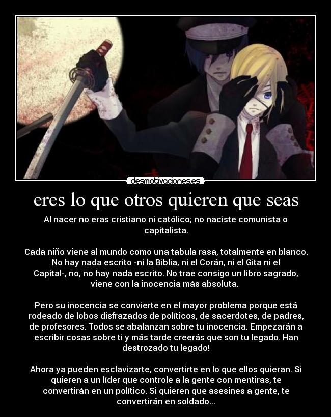 eres lo que otros quieren que seas - Al nacer no eras cristiano ni católico; no naciste comunista o
capitalista.

Cada niño viene al mundo como una tabula rasa, totalmente en blanco.
No hay nada escrito -ni la Biblia, ni el Corán, ni el Gita ni el
Capital-, no, no hay nada escrito. No trae consigo un libro sagrado,
viene con la inocencia más absoluta. 

Pero su inocencia se convierte en el mayor problema porque está
rodeado de lobos disfrazados de políticos, de sacerdotes, de padres,
de profesores. Todos se abalanzan sobre tu inocencia. Empezarán a
escribir cosas sobre ti y más tarde creerás que son tu legado. Han
destrozado tu legado!

Ahora ya pueden esclavizarte, convertirte en lo que ellos quieran. Si
quieren a un líder que controle a la gente con mentiras, te
convertirán en un político. Si quieren que asesines a gente, te
convertirán en soldado...