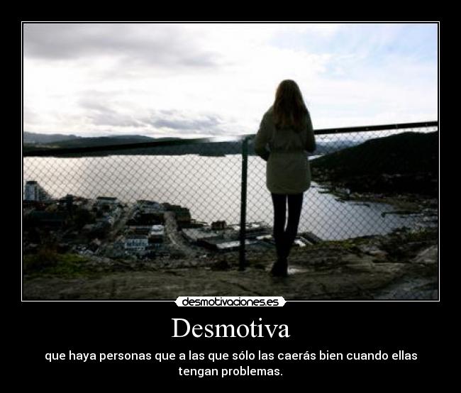 Desmotiva - que haya personas que a las que sólo las caerás bien cuando ellas tengan problemas.