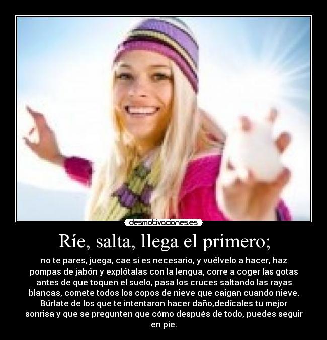 Ríe, salta, llega el primero; - no te pares, juega, cae si es necesario, y vuélvelo a hacer, haz
pompas de jabón y explótalas con la lengua, corre a coger las gotas
antes de que toquen el suelo, pasa los cruces saltando las rayas
blancas, comete todos los copos de nieve que caigan cuando nieve.
Búrlate de los que te intentaron hacer daño,dedícales tu mejor
sonrisa y que se pregunten que cómo después de todo, puedes seguir
en pie.