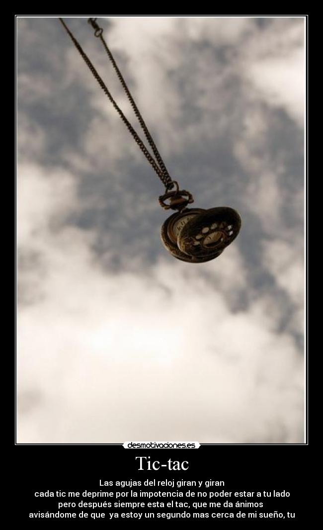 Tic-tac - Las agujas del reloj giran y giran
cada tic me deprime por la impotencia de no poder estar a tu lado
pero después siempre esta el tac, que me da ánimos
avisándome de que ya estoy un segundo mas cerca de mi sueño, tu