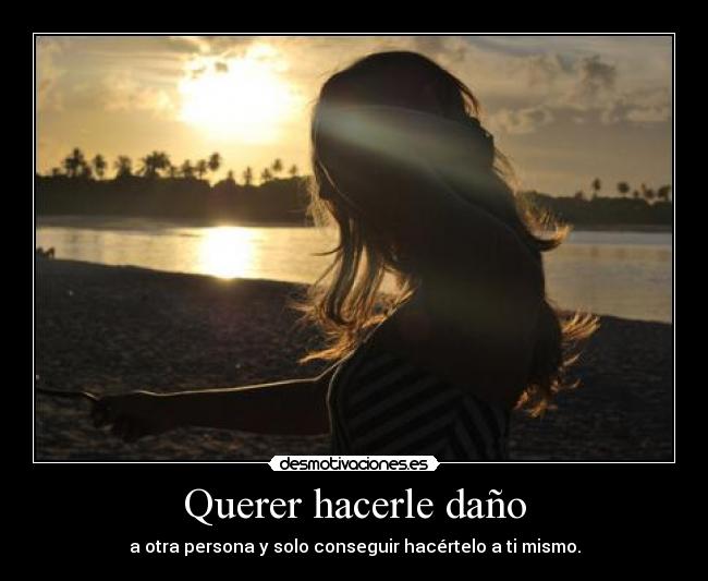 Querer hacerle daño - a otra persona y solo conseguir hacértelo a ti mismo.