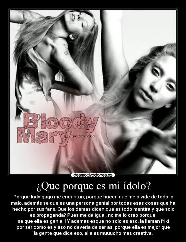 ¿Que porque es mi ídolo? - Porque lady gaga me encantan, porque hacen que me olvide de todo lo
malo, además se que es una persona genial por todas esas cosas que ha
hecho por sus fans. Que los demas dicen que es todo mentira y que solo
es propaganda? Pues me da igual, no me lo creo porque
se que ella es genial ! Y ademas esque no solo es eso, la llaman friki
por ser como es y eso no deveria de ser asi porque ella es mejor que
la gente que dice eso, ella es muuucho mas creativa.