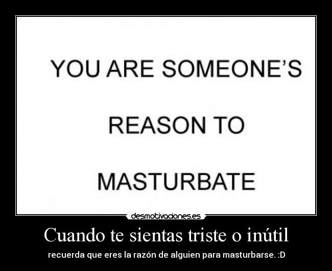 Cuando te sientas triste o inútil - recuerda que eres la razón de alguien para masturbarse. :D