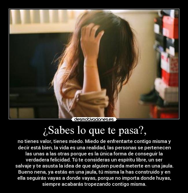 ¿Sabes lo que te pasa?, - no tienes valor, tienes miedo. Miedo de enfrentarte contigo misma y
decir está bien, la vida es una realidad, las personas se pertenecen
las unas a las otras porque es la única forma de conseguir la
verdadera felicidad. Tú te consideras un espíritu libre, un ser
salvaje y te asusta la idea de que alguien pueda meterte en una jaula.
Bueno nena, ya estás en una jaula, tú misma la has construido y en
ella seguirás vayas a donde vayas, porque no importa donde huyas,
siempre acabarás tropezando contigo misma.