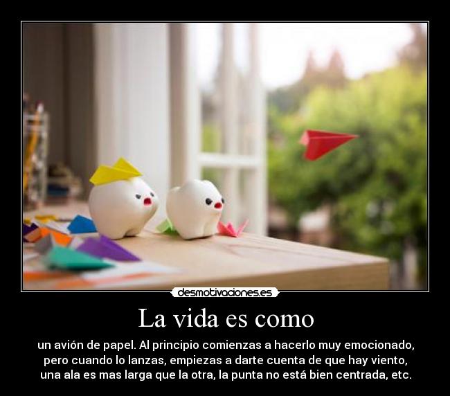 La vida es como - un avión de papel. Al principio comienzas a hacerlo muy emocionado,
pero cuando lo lanzas, empiezas a darte cuenta de que hay viento,
una ala es mas larga que la otra, la punta no está bien centrada, etc.
