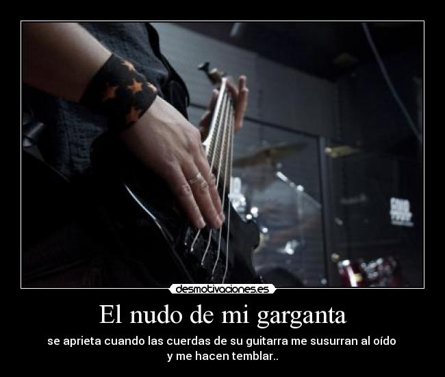 El nudo de mi garganta - se aprieta cuando las cuerdas de su guitarra me susurran al oído 
y me hacen temblar..