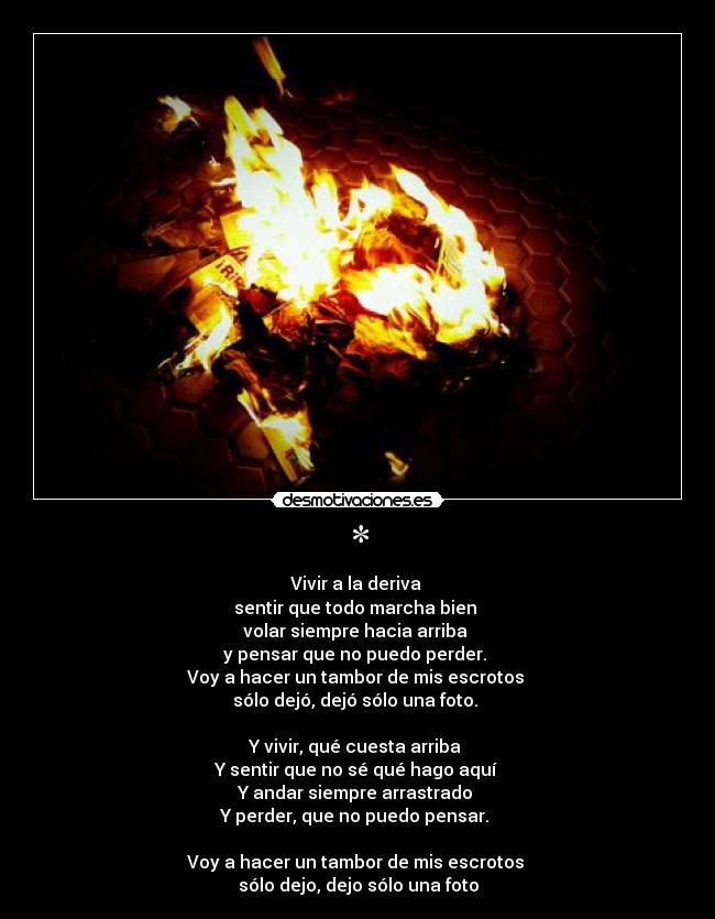 * - Vivir a la deriva
sentir que todo marcha bien
volar siempre hacia arriba
y pensar que no puedo perder.
Voy a hacer un tambor de mis escrotos
sólo dejó, dejó sólo una foto.
Y vivir, qué cuesta arriba
Y sentir que no sé qué hago aquí
Y andar siempre arrastrado
Y perder, que no puedo pensar.
Voy a hacer un tambor de mis escrotos
sólo dejo, dejo sólo una foto