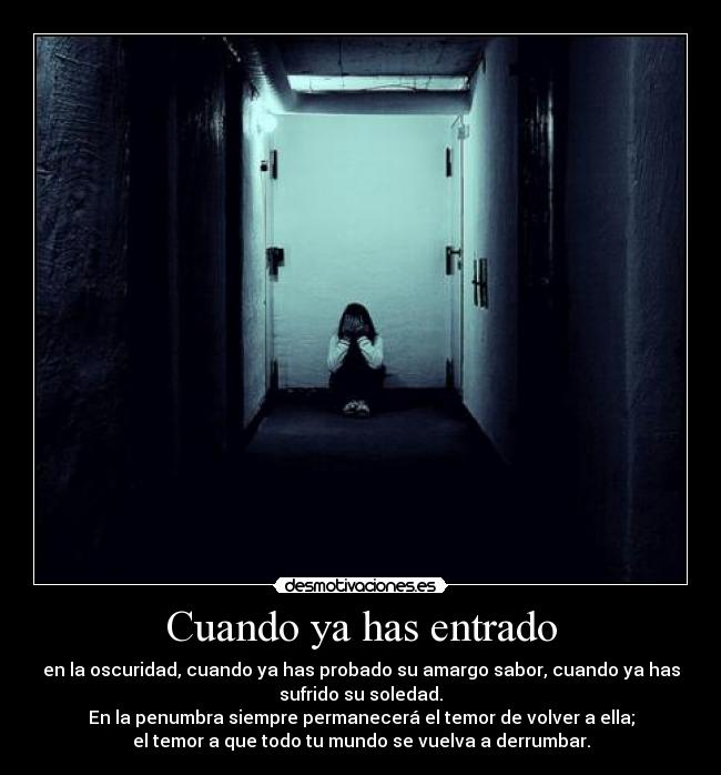 Cuando ya has entrado - en la oscuridad, cuando ya has probado su amargo sabor, cuando ya has
sufrido su soledad.
En la penumbra siempre permanecerá el temor de volver a ella;
el temor a que todo tu mundo se vuelva a derrumbar.