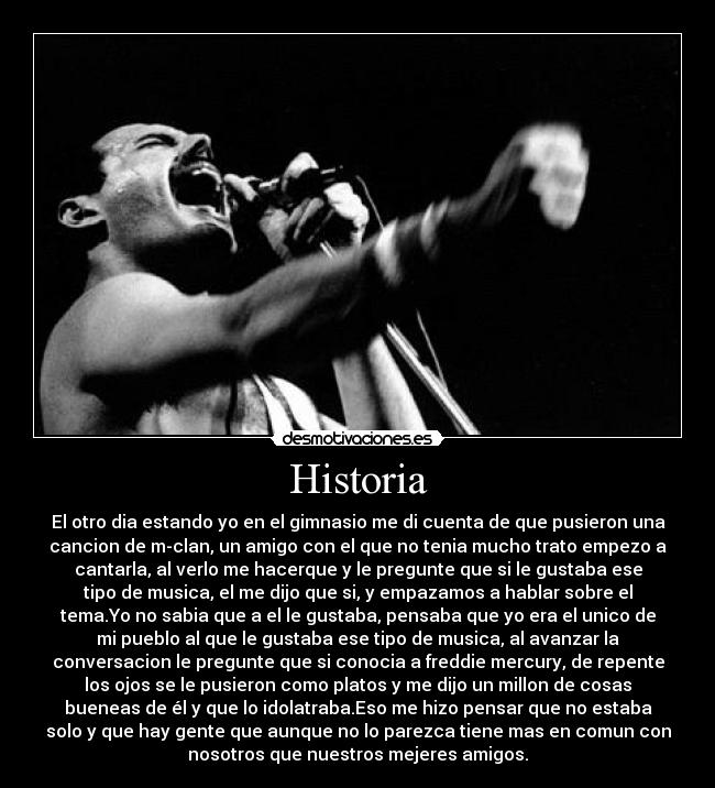 Historia - El otro dia estando yo en el gimnasio me di cuenta de que pusieron una
cancion de m-clan, un amigo con el que no tenia mucho trato empezo a
cantarla, al verlo me hacerque y le pregunte que si le gustaba ese
tipo de musica, el me dijo que si, y empazamos a hablar sobre el
tema.Yo no sabia que a el le gustaba, pensaba que yo era el unico de
mi pueblo al que le gustaba ese tipo de musica, al avanzar la
conversacion le pregunte que si conocia a freddie mercury, de repente
los ojos se le pusieron como platos y me dijo un millon de cosas
bueneas de él y que lo idolatraba.Eso me hizo pensar que no estaba
solo y que hay gente que aunque no lo parezca tiene mas en comun con
nosotros que nuestros mejeres amigos.