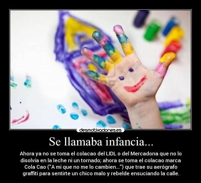 Se llamaba infancia... - Ahora ya no se toma el colacao del LIDL o del Mercadona que no lo
disolvía en la leche ni un tornado; ahora se toma el colacao marca
Cola Cao (A mi que no me lo cambien...) que trae su aerógrafo
graffiti para sentirte un chico malo y rebelde ensuciando la calle.