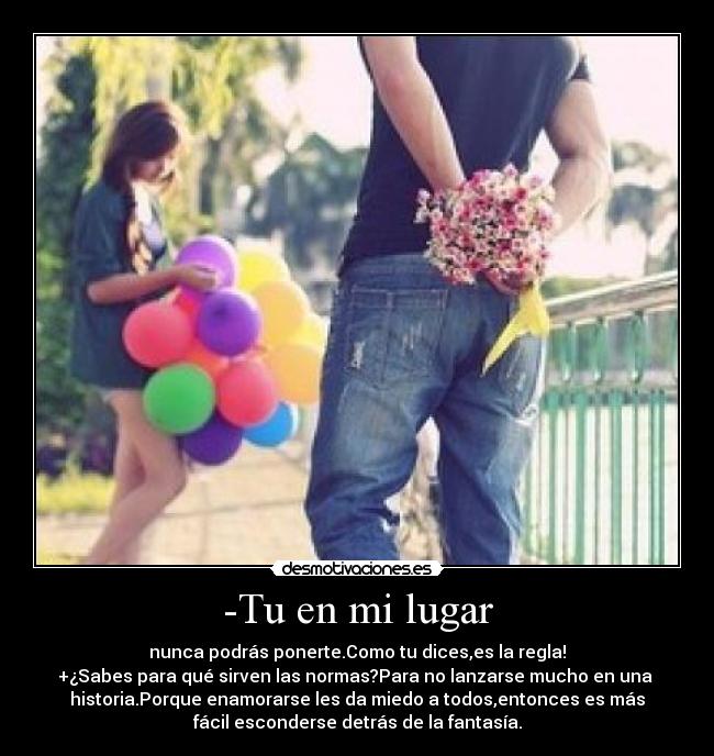 -Tu en mi lugar - nunca podrás ponerte.Como tu dices,es la regla!
+¿Sabes para qué sirven las normas?Para no lanzarse mucho en una 
historia.Porque enamorarse les da miedo a todos,entonces es más
fácil esconderse detrás de la fantasía.