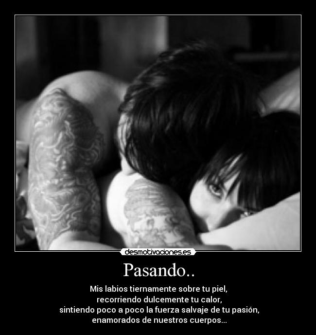 Pasando.. - Mis labios tiernamente sobre tu piel,
recorriendo dulcemente tu calor,
sintiendo poco a poco la fuerza salvaje de tu pasión,
enamorados de nuestros cuerpos...
