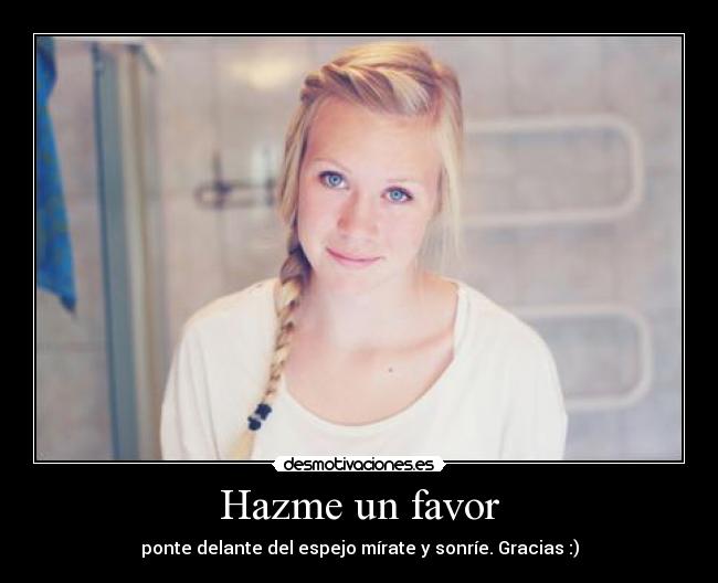 Hazme un favor - ponte delante del espejo mírate y sonríe. Gracias :)