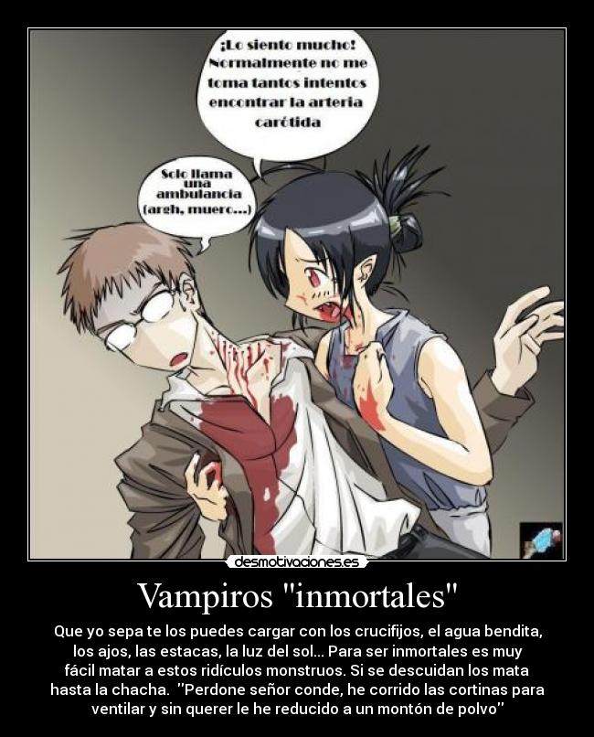 Vampiros inmortales - Que yo sepa te los puedes cargar con los crucifijos, el agua bendita,
los ajos, las estacas, la luz del sol... Para ser inmortales es muy
fácil matar a estos ridículos monstruos. Si se descuidan los mata
hasta la chacha. Perdone señor conde, he corrido las cortinas para
ventilar y sin querer le he reducido a un montón de polvo