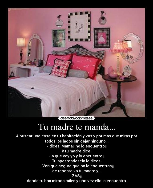 Tu madre te manda... - A buscar una cosa en tu habitación y vas y por mas que miras por
todos los lados sin dejar ninguno...
- dices: Mama¡¡ no lo encuentro¡¡
y tu madre dice:
- a que voy yo y lo encuentro¡¡
Tu apostandosela le dices:
- Ven que seguro que no lo encuentras¡¡
de repente va tu madre y...
ZAS¡¡
donde tu has mirado miles y una vez ella lo encuentra.