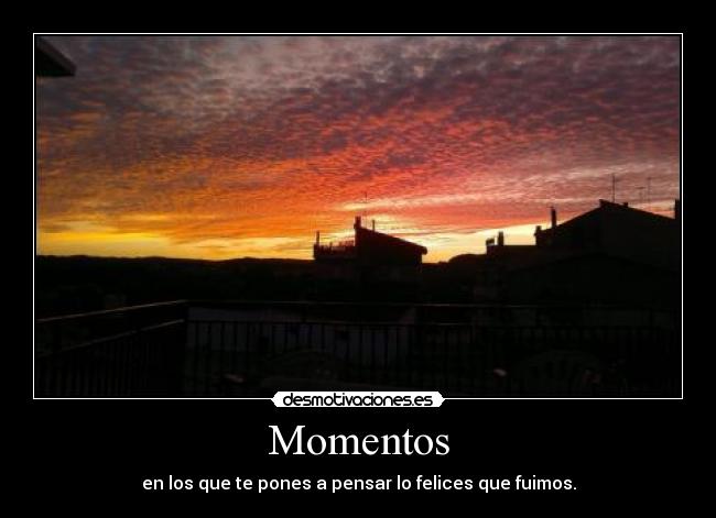 Momentos - en los que te pones a pensar lo felices que fuimos.