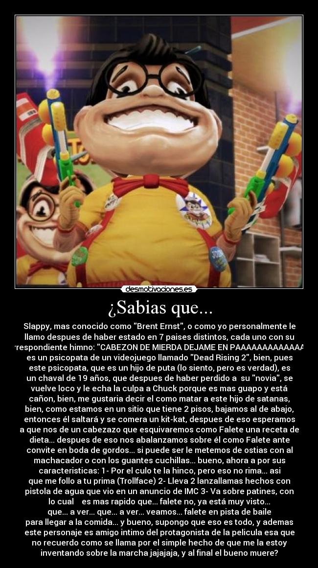 ¿Sabias que... - Slappy, mas conocido como Brent Ernst, o como yo personalmente le
llamo despues de haber estado en 7 paises distintos, cada uno con su
correspondiente himno: CABEZON DE MIERDA DEJAME EN PAAAAAAAAAAAAAZ;
es un psicopata de un videojuego llamado Dead Rising 2, bien, pues
este psicopata, que es un hijo de puta (lo siento, pero es verdad), es
un chaval de 19 años, que despues de haber perdido a su novia, se
vuelve loco y le echa la culpa a Chuck porque es mas guapo y está
cañon, bien, me gustaria decir el como matar a este hijo de satanas,
bien, como estamos en un sitio que tiene 2 pisos, bajamos al de abajo,
entonces él saltará y se comera un kit-kat, despues de eso esperamos
a que nos de un cabezazo que esquivaremos como Falete una receta de
dieta... despues de eso nos abalanzamos sobre él como Falete ante
convite en boda de gordos... si puede ser le metemos de ostias con al
machacador o con los guantes cuchillas... bueno, ahora a por sus
caracteristicas: 1- Por el culo te la hinco, pero eso no rima... asi
que me follo a tu prima (Trollface) 2- Lleva 2 lanzallamas hechos con
pistola de agua que vio en un anuncio de IMC 3- Va sobre patines, con
lo cual es mas rapido que... falete no, ya está muy visto...
que... a ver... que... a ver... veamos... falete en pista de baile
para llegar a la comida... y bueno, supongo que eso es todo, y ademas
este personaje es amigo intimo del protagonista de la pelicula esa que
no recuerdo como se llama por el simple hecho de que me la estoy
inventando sobre la marcha jajajaja, y al final el bueno muere?