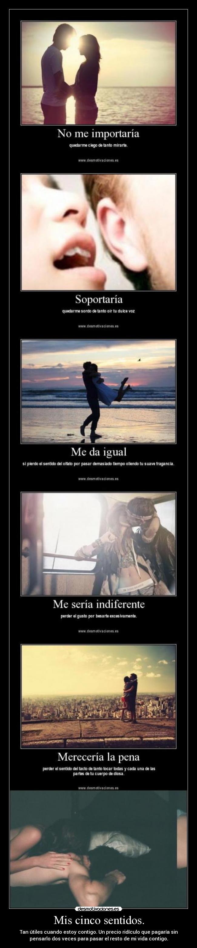 Mis cinco sentidos. - Tan útiles cuando estoy contigo. Un precio ridículo que pagaría sin
pensarlo dos veces para pasar el resto de mi vida contigo.