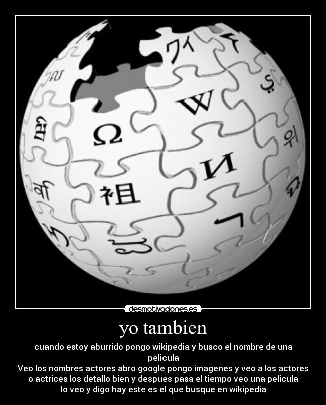 yo tambien - cuando estoy aburrido pongo wikipedia y busco el nombre de una
pelicula
Veo los nombres actores abro google pongo imagenes y veo a los actores
o actrices los detallo bien y despues pasa el tiempo veo una pelicula
lo veo y digo hay este es el que busque en wikipedia