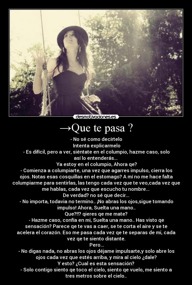 →Que te pasa ? - - No sé como decírtelo
→Intenta explicarmelo
- Es difícil, pero a ver, siéntate en el columpio, hazme caso, solo
así lo entenderás... 
→ Ya estoy en el columpio, Ahora qe? 
- Comienza a columpiarte, una vez que agarres impulso, cierra los
ojos. Notas esas cosquillas en el estomago? A mí no me hace falta
columpiarme para sentirlas, las tengo cada vez que te veo,cada vez que
me hablas, cada vez que escucho tu nombre... 
→De verdad? no sé que decir... 
- No importa, todavia no termino.. ¡No abras los ojos,sigue tomando
impulso! Ahora, Suelta una mano..
→Que?!!? qieres qe me mate? 
- Hazme caso, confía en mi, Suelta una mano.. Has visto qe
sensación? Parece qe te vas a caer, se te corta el aire y se te
acelera el corazón. Eso me pasa cada vez qe te separas de mi, cada
vez qe te siento distante.
→Pero...
- No digas nada, no abras los ojos déjame impulsarte,y solo abre los
ojos cada vez que estés arriba, y mira al cielo ¿dale?
→Y esto? ¿Cual es esta sensación? 
- Solo contigo siento qe toco el cielo, siento qe vuelo, me siento a
tres metros sobre el cielo..