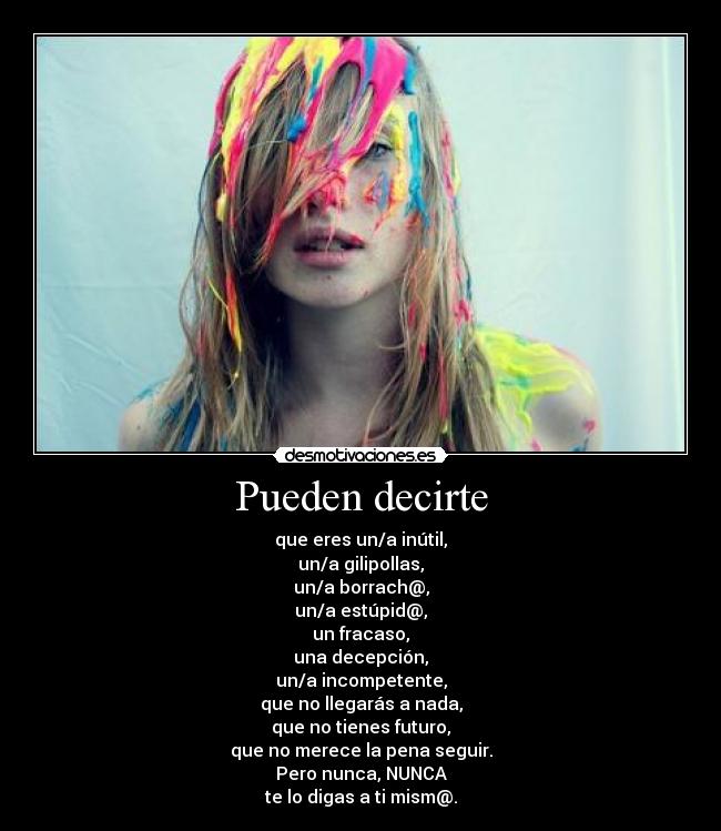 Pueden decirte - que eres un/a inútil,
un/a gilipollas,
un/a borrach@,
un/a estúpid@,
un fracaso,
una decepción,
un/a incompetente,
que no llegarás a nada,
que no tienes futuro,
que no merece la pena seguir.
Pero nunca, NUNCA
te lo digas a ti mism@.