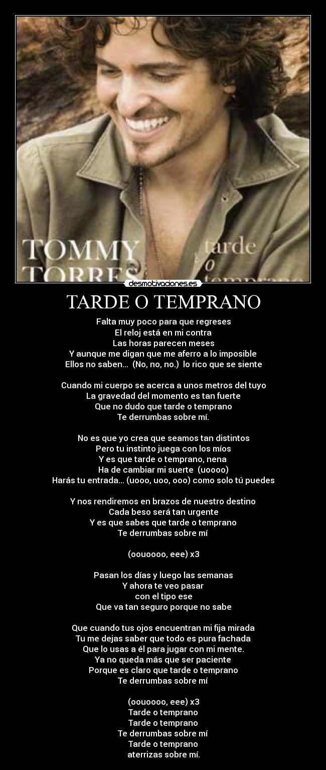 TARDE O TEMPRANO - Falta muy poco para que regreses
El reloj está en mi contra
Las horas parecen meses
Y aunque me digan que me aferro a lo imposible
Ellos no saben... (No, no, no.) lo rico que se siente
Cuando mi cuerpo se acerca a unos metros del tuyo
La gravedad del momento es tan fuerte
Que no dudo que tarde o temprano
Te derrumbas sobre mí.
No es que yo crea que seamos tan distintos
Pero tu instinto juega con los míos
Y es que tarde o temprano, nena
Ha de cambiar mi suerte (uoooo)
Harás tu entrada... (uooo, uoo, ooo) como solo tú puedes
Y nos rendiremos en brazos de nuestro destino
Cada beso será tan urgente
Y es que sabes que tarde o temprano
Te derrumbas sobre mí
(oouoooo, eee) x3
Pasan los días y luego las semanas
Y ahora te veo pasar
con el tipo ese
Que va tan seguro porque no sabe
Que cuando tus ojos encuentran mi fija mirada
Tu me dejas saber que todo es pura fachada
Que lo usas a él para jugar con mi mente.
Ya no queda más que ser paciente
Porque es claro que tarde o temprano
Te derrumbas sobre mí
(oouoooo, eee) x3
Tarde o temprano
Tarde o temprano
Te derrumbas sobre mí
Tarde o temprano
aterrizas sobre mí.