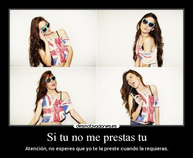 Si tu no me prestas tu - Atención, no esperes que yo te la preste cuando la requieras.