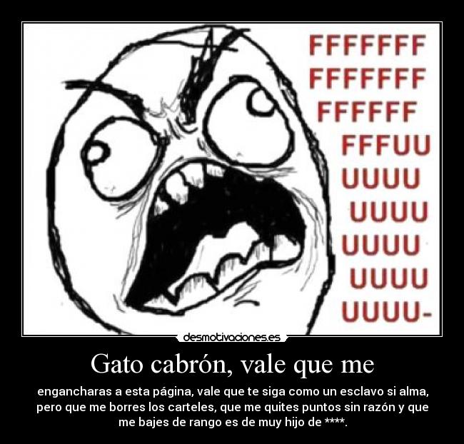 Gato cabrón, vale que me - engancharas a esta página, vale que te siga como un esclavo si alma,
pero que me borres los carteles, que me quites puntos sin razón y que
me bajes de rango es de muy hijo de ****.