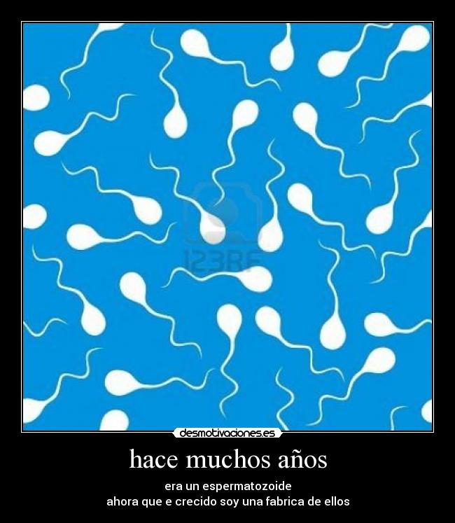 hace muchos años - era un espermatozoide
ahora que e crecido soy una fabrica de ellos