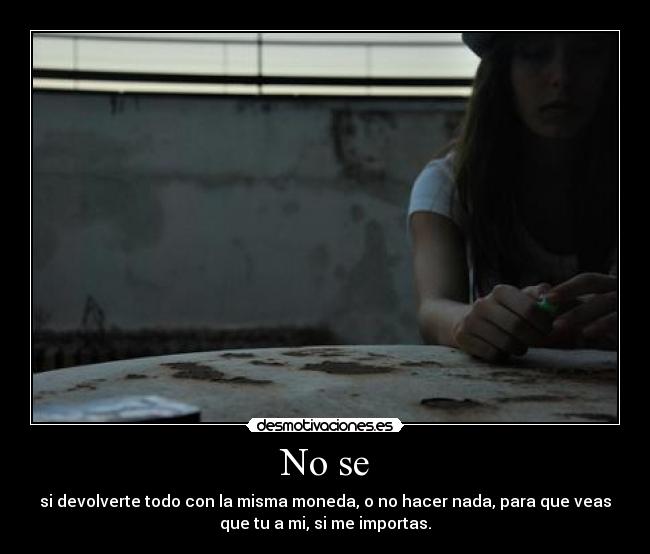 No se - si devolverte todo con la misma moneda, o no hacer nada, para que veas
que tu a mi, si me importas.
