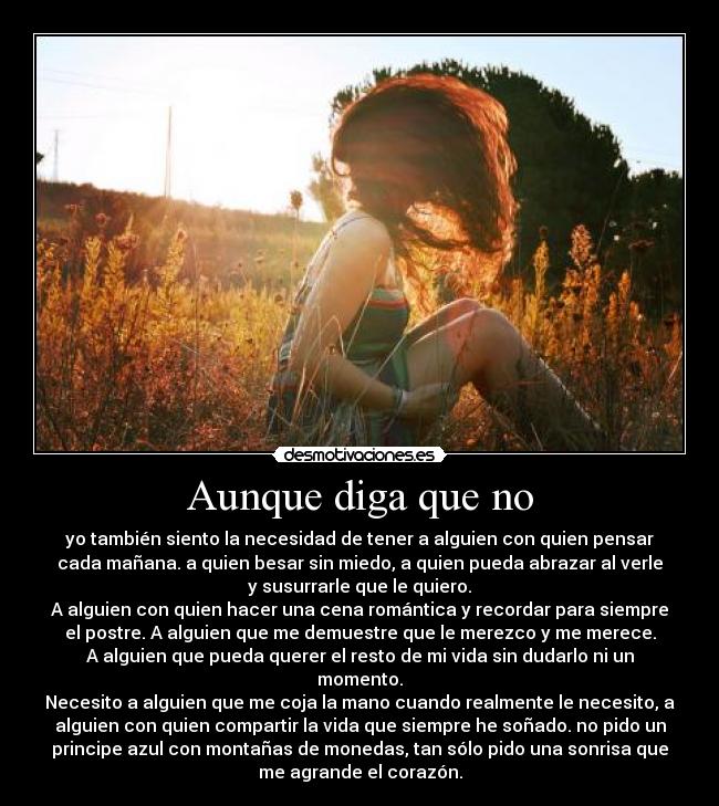 Aunque diga que no - yo también siento la necesidad de tener a alguien con quien pensar
cada mañana. a quien besar sin miedo, a quien pueda abrazar al verle
y susurrarle que le quiero.
A alguien con quien hacer una cena romántica y recordar para siempre
el postre. A alguien que me demuestre que le merezco y me merece.
A alguien que pueda querer el resto de mi vida sin dudarlo ni un
momento.
Necesito a alguien que me coja la mano cuando realmente le necesito, a
alguien con quien compartir la vida que siempre he soñado. no pido un
principe azul con montañas de monedas, tan sólo pido una sonrisa que
me agrande el corazón.