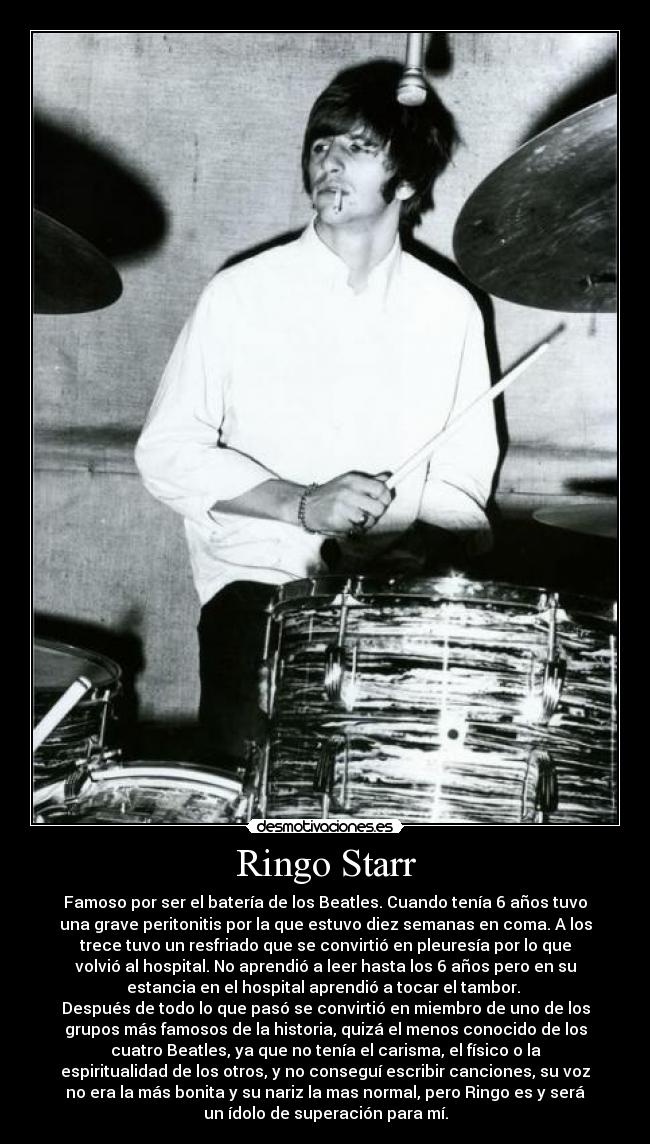 Ringo Starr - Famoso por ser el batería de los Beatles. Cuando tenía 6 años tuvo
una grave peritonitis por la que estuvo diez semanas en coma. A los
trece tuvo un resfriado que se convirtió en pleuresía por lo que
volvió al hospital. No aprendió a leer hasta los 6 años pero en su
estancia en el hospital aprendió a tocar el tambor. 
Después de todo lo que pasó se convirtió en miembro de uno de los
grupos más famosos de la historia, quizá el menos conocido de los
cuatro Beatles, ya que no tenía el carisma, el físico o la
espiritualidad de los otros, y no conseguí escribir canciones, su voz
no era la más bonita y su nariz la mas normal, pero Ringo es y será
un ídolo de superación para mí.
