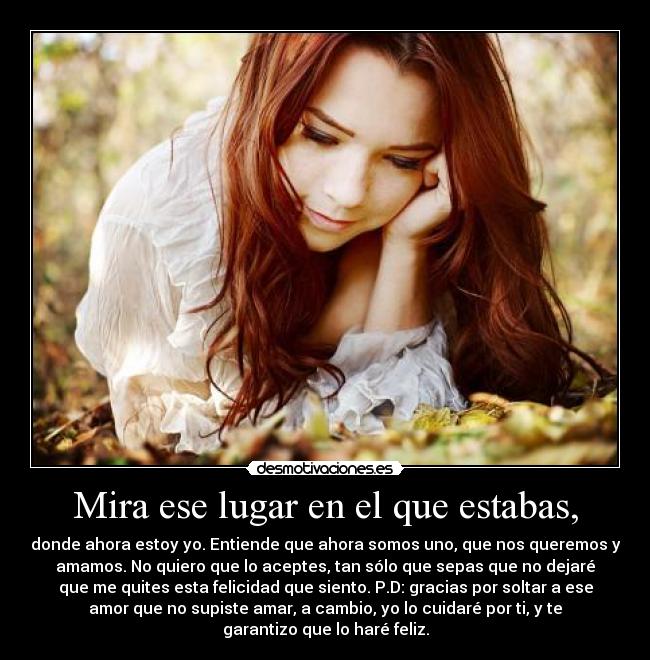 Mira ese lugar en el que estabas, - donde ahora estoy yo. Entiende que ahora somos uno, que nos queremos y
amamos. No quiero que lo aceptes, tan sólo que sepas que no dejaré
que me quites esta felicidad que siento. P.D: gracias por soltar a ese
amor que no supiste amar, a cambio, yo lo cuidaré por ti, y te
garantizo que lo haré feliz.
