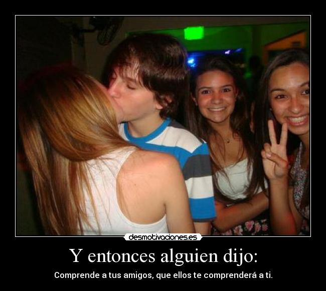 Y entonces alguien dijo: - Comprende a tus amigos, que ellos te comprenderá a ti.